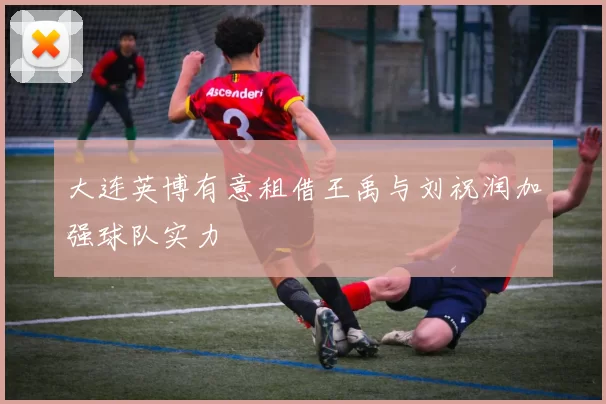 大连英博有意租借王禹与刘祝润加强球队实力