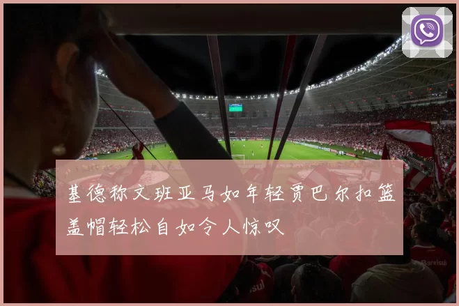 基德称文班亚马如年轻贾巴尔扣篮盖帽轻松自如令人惊叹