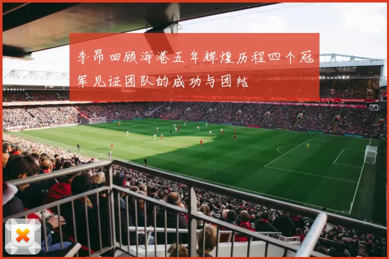李昂回顾海港五年辉煌历程四个冠军见证团队的成功与团结