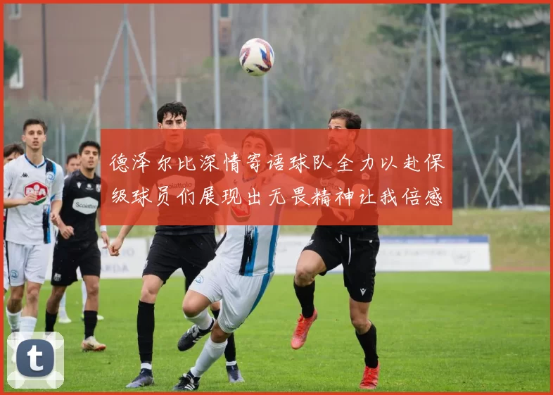 德泽尔比深情寄语球队全力以赴保级球员们展现出无畏精神让我倍感自豪
