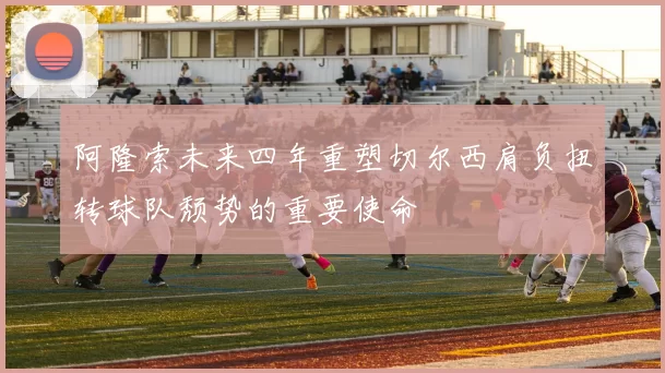 阿隆索未来四年重塑切尔西肩负扭转球队颓势的重要使命