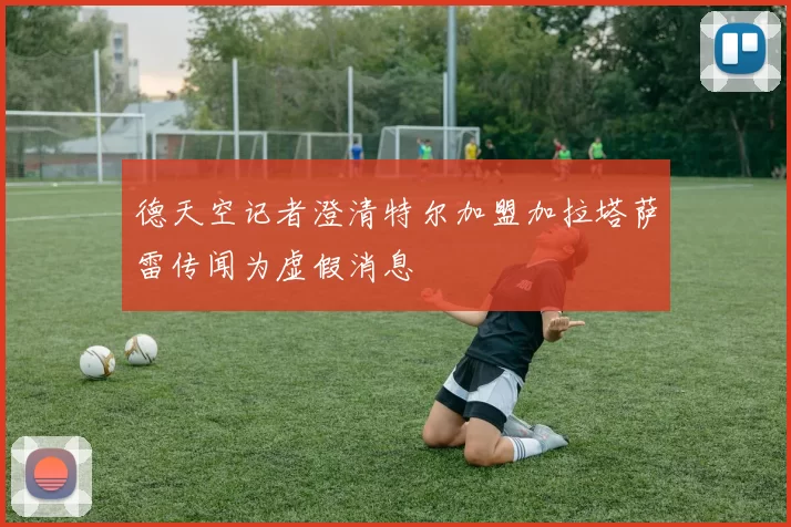德天空记者澄清特尔加盟加拉塔萨雷传闻为虚假消息