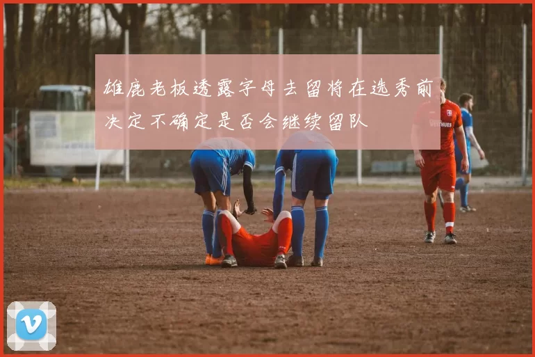 雄鹿老板透露字母去留将在选秀前决定不确定是否会继续留队