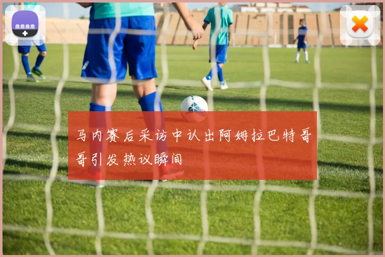 马内赛后采访中认出阿姆拉巴特哥哥引发热议瞬间