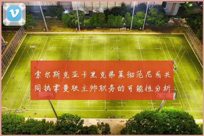 索尔斯克亚卡里克弗莱彻范尼或共同执掌曼联主帅职务的可能性分析