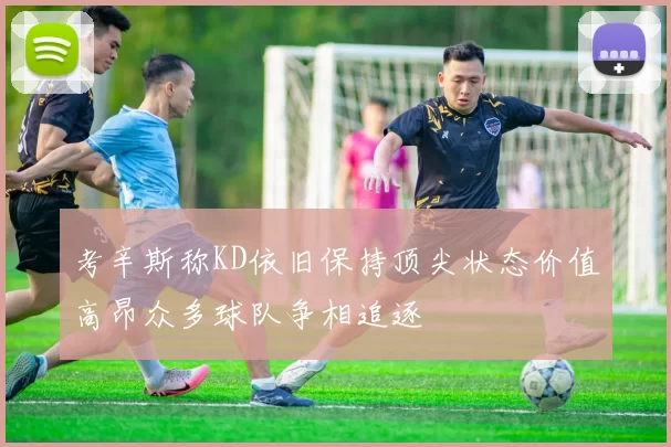 考辛斯称KD依旧保持顶尖状态价值高昂众多球队争相追逐