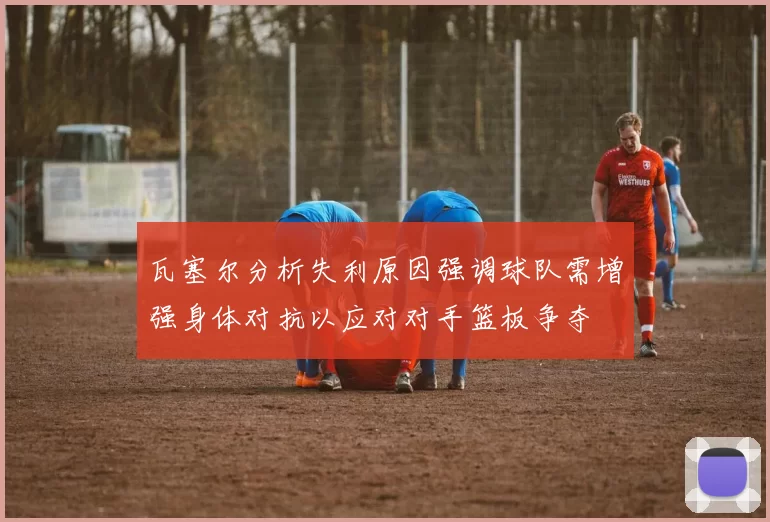 瓦塞尔分析失利原因强调球队需增强身体对抗以应对对手篮板争夺